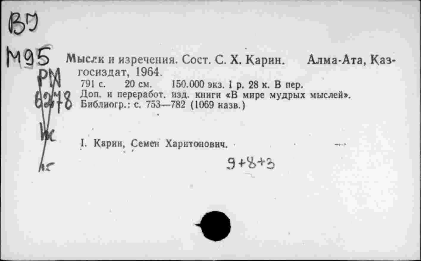 ﻿60
Мысли и изречения. Сост. С. X. Карин. Алма-Ата, Каз-госиздат, 1964.
"91 с. 20 см. 150.000 экз. 1 р. 28 к. В пер.
М О Доп. и переработ. изд. книги «В мире мудрых мыслей».
у О Библиогр.: с. 753—782 (1069 назв.)
I. Карин, Семен Харитонович.
Э+Ъ+2)